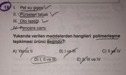 14 I. Pet su şişesi V
II. Porselen tabak
III. Oto lastiği
IV. Pencere cami
Yukarıda verilen maddelerden hangileri polimerleşme
tepkimesi ürünü değildir?
A) Yalnız II
B) I ve II
C) II e IV
D) I, II ve II
E) W, III ve IV
) Il
A) .