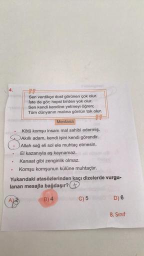 4.
H
Sen verdikçe dost görünen çok olur.
İste de gör; hepsi birden yok olur.
Sen kendi kendine yetmeyi öğren;
Tüm dünyanın malına gönlün tok olur.
#
Mevlana
Kötü komşu insanı mal sahibi edermiş.
Akıllı adam, kendi işini kendi görendir.
Allah sağ eli sol el