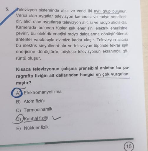 5.
Televizyon sisteminde alıcı ve verici iki ayrı grup bulunur.
Verici olan aygıtlar televizyon kamerası ve radyo vericileri-
dir, alıcı olan aygıtlarsa televizyon alıcısı ve radyo alıcısıdır.
Kamerada bulunan tüpler ışık enerjisini elektrik enerjisine
çev