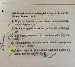 1.
Aşağıdaki cümlelerin hangisi anlamca olumlu, bi-
çimce olumsuzdur?
AY Böyle bir hatadan sonra ailemin arkasına sakla-
nacak değilim.
B) Ne kadar gayret etsek de gecikmeleri önleyeme-
dik.
C) Bizi destekleyenlerin yüzünü kara çıkarmayaca-
ſiz.
DÇalışmalarımı, tamamlamadan sizinle paylaşmam
pek doğru olmaz.
E) Organizasyonu düzenlerken katılımın düşük ola-
cağını tahmin etmedik degil.
anlamce
ohn