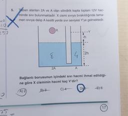 5.
Taban alanları 2A ve A olan silindirik kapta toplam 12V hac-
minde sivi bulunmaktadır. X cismi siviya bırakıldığında tama-
men siviya dalıp A kesitli yerde sivi seviyesi Y'ye gelmektedir.
9210
X
5
ih
2h
8
4
2A
A
Bağlantı borusunun içindeki sivi hacmi ihmal edildiği-
ne göre X cisminin hacmi kaç V'dir?
C) 4
D) &
E) 8
B) 3
A) 2
17
25
