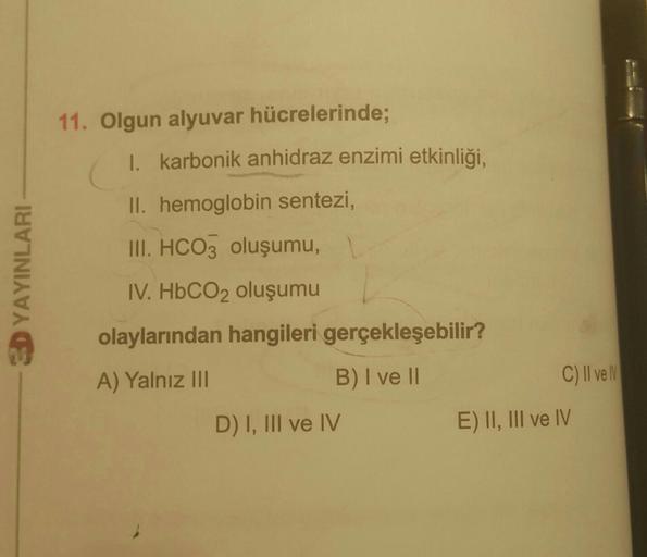 11. Olgun alyuvar hücrelerinde;
I. karbonik anhidraz enzimi etkinliği,
II. hemoglobin sentezi,
YAYINLARI
III. HCO3 oluşumu,
IV. HbCO2 oluşumu
olaylarından hangileri gerçekleşebilir?
A) Yalnız III
B) I ve II
C) Il vell
D) I, III ve IV
E) II, III ve IV
