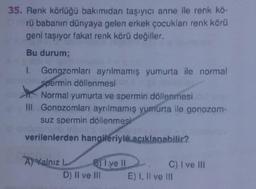 35. Renk Körlüğü bakımıdan taşıyıcı anne ile renk kö-
rü babanın dünyaya gelen erkek çocukları renk körü
geni taşıyor fakat renk körü değiller.
Bu durum;
Gonozomları ayrılmamış yumurta ile normal
spermin döllenmesi
Normal yumurta ve spermin döllenmesi
Hi. Gonozomları ayrılmamış yumurta ile gonozom-
suz spermin döllenmesi
verilenlerden hangileriyle
acıklanabilir?
A) Yalnız B) I ve II C) I ve III
D) Il ve m E) I, II ve III
