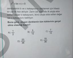 x2+bx+c = 0
denkleminin b ve c katsayılarını belirlemek için hilesiz
bir zar iki kez atılıyor. Zarin üst yüzünde ilk atışta elde
edilen değer b katsayısını, ikinci atışta elde edilen değer
ise c katsayısını belirliyor.
Buna göre, oluşan denklemin tüm köklerinin gerçel
olma olasılığı kaçtır?
C)
AÎ
A)
B)
-10
5
12
1 2
12
19
23
E)
D)
36
36
