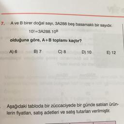 7.
A ve B birer doğal sayı, 3A288 beş basamaklı bir sayıdır.
10!=3A288.10B
olduğuna göre, A+B toplamı kaçtır?
ob A) 6
C) 8
D) 10
E) 12
B) 7
blo
Aşağıdaki tabloda bir züccaciyede bir günde satılan ürün-
lerin fiyatları
, satış adetleri ve satış tutarları verilmiştir.
