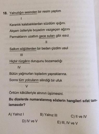 18. Yalnızlığın sesinden bir resim yaptım
1
Karanlık kalabalıklardan süzdüm işığını.
Akşam üstleriyle boyadım vazgeçen ağzını
Parmaklarını uzattım gece suları gibi issiz
II
Salkım söğütlerden bir beden çizdim usul
III
Hiçbir rüzgârın duruşunu bozamadığı
IV