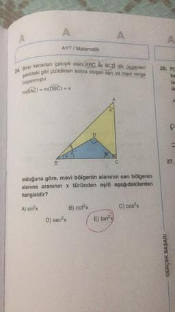 A
A
AYT / Matematik
24. Birer kenarları çakışık olan ABC ile BCD dik Üçgenler
26. PC
şekildeki gibi çizildikten sonra oluşan sarı ve mavi renge
ka
la
boyanmıştır.
m(BAC) = m(DBC)
A
P
B.
C
27.
olduğuna göre, mavi bölgenin alanının sarı bölgenin
alanına oranının x türünden eşiti aşağıdakilerden
hangisidir?
C) cos2x
A) sinx
B) cotx
D) secx
E) tan2x
GERÇEK BAŞARI
