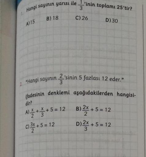 Hangi sayinin yarısı ile 1'inin toplamı 25'tir?
3
C) 26 D) 30
B) 18
A) 15
2. "Hangi sayının 2'sinin 5 fazlası 12 eder.”
3
ifadesinin denklemi aşağıdakilerden hangisi-
dir?
5
5
=
N ***5=12 B) 2x + 5 = 12
) X + +
c) 3X + 5 =
D)*x + 5 = 12
5 = 12
5 =
3
