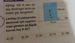 Ağırlığı 100 N olan tür-
deş dikdörtgen levha şe-
kildeki gibi dengededir.
100 cm
1
100
8
o
Yer
75 cm
Levhayi O noktasından
devirmek için uygulan-
ması gereken en küçük
kuvvet kaç N dir?
D) 75 E) 100
B) 30
C) 50
A) 20