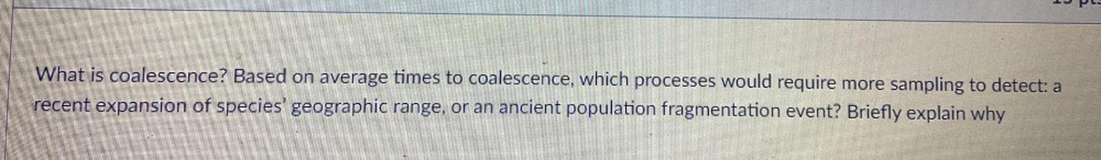 What is coalescence? Based on average times to coalescence, which processes would require more sampling to detect: a recent expansion of species' geographic range, or an ancient population fragmentation event? Briefly explain why