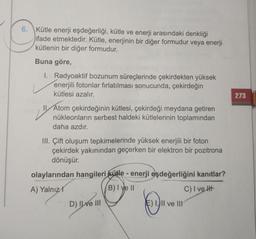 6. Kütle enerji eşdeğerliği, kütle ve enerji arasındaki denkliği
ifade etmektedir. Kütle, enerjinin bir diğer formudur veya enerji
kütlenin bir diğer formudur.
Buna göre,
I. Radyoaktif bozunum süreçlerinde çekirdekten yüksek
enerjili fotonlar fırlatılması sonucunda, çekirdeğin
kütlesi azalır.
273
II Atom çekirdeğinin kütlesi, çekirdeği meydana getiren
nükleonların serbest haldeki kütlelerinin toplamından
daha azdır.
III. Çift oluşum tepkimelerinde yüksek enerjili bir foton
çekirdek yakınından geçerken bir elektron bir pozitrona
dönüşür.
olaylarından hangileri kütle - enerji eşdeğerliğini kanıtlar?
A) Yalnız!
B) I ve II
C) I ve It
D) II e III
E) 1, II ve III