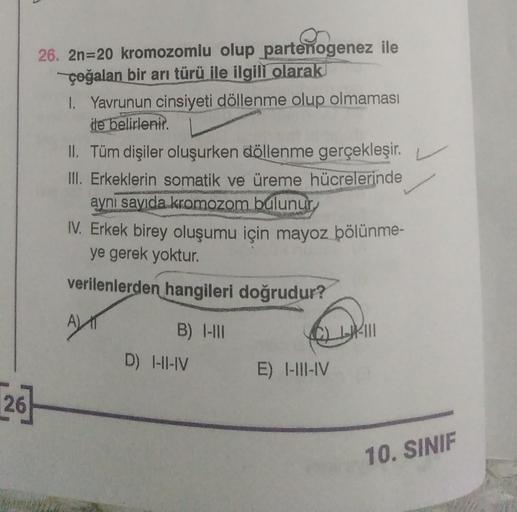 26. 2n=20 kromozomlu olup partenogenez ile
çoğalan bir arı türü ile ilgili olarak
1. Yavrunun cinsiyeti döllenme olup olmaması
de belirlenir.
II. Tüm dişiler oluşurken döllenme gerçekleşir.
III. Erkeklerin somatik ve üreme hücrelerinde
aynı sayıda kromozom