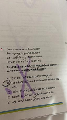 2
8.
Bana ta'netmeyin meftun olursam
Sevda-yı aşk ile meşhun olursam
Gam değil Gevheri Mecnun olursam
Leyla'm beni kâkülüne bağlar hey
Bu dörtlük halk edebiyatı ile ilgili olarak aşağıda
verilenlerin hangisiyle bağdaşmaz?
A) Şair, son dörtlükte tapşırmaya yer verir.
BW Şiirler hece ölçüsü ve dörtlük nazım birimiyle söy-
lenir.
C) Halkın anlayabileceği sade bir dil kullanılır.
D) Genellikle düz uyak örgüsü tercih edilir.
E) Aşk, sevgi, hasret gibi konular işlenir.