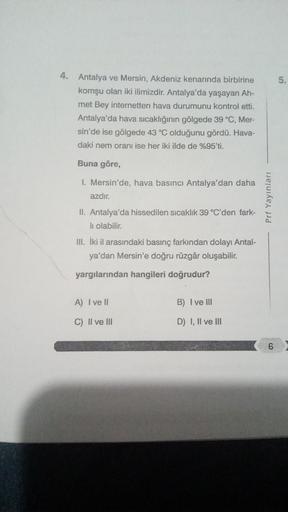 5.
4. Antalya ve Mersin, Akdeniz kenarında birbirine
komşu olan iki ilimizdir. Antalya'da yaşayan Ah-
met Bey internetten hava durumunu kontrol etti.
Antalya'da hava sıcaklığının gölgede 39 °C, Mer-
sin'de ise gölgede 43 °C olduğunu gördü. Hava-
daki nem o