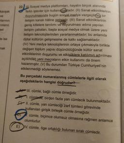 kavşak
ve
rlarının
ınların
sel
da ise
mak
22) Sosyal medya platformları, hayatın birçok alanında
farklı işlevler için kullanılmaktadır. (II)
Sanat etkinliklerinin
duyurulmasında bugün sosyal medya vazgeçilmez bir
iletişim kanalı hâline gelmiştir. (III) Sanat etkinliklerinin
geniş kitlelere tanıtımı ve duyurulması adına yapılan
iletişim çabaları, başta sosyal medya olmak üzere yeni
iletişim teknolojilerinden yararlanmaktadır; bu anlamda
dijital kültürün gelişmesine de katkı sağlamaktadır.
(IV) Yeni medya teknolojilerinin ortaya çıkmasıyla birlikte
değişen toplum yapısı düşünüldüğünde kültür sanat
etkinliklerinin duyurumu ve etkinliklere katılımın artırılması
açısından yeni mecraların etkin kullanımı da önem
kazanmıştır. (V) Bu durumdan Türkiye Cumhuriyeti'nin
etkilenmediği söylenemez.
Bu parçadaki numaralanmış cümlelerle ilgili olarak
aşağıdakilerin hangisi doğrudur?
III. cümle, bağlı cümle örneğidir.
1. cümlede, birden fazla yan cümlecik bulunmaktadır.
II. cümle, yan cümleciği zarf tümleci görevinde
kullanılan girişik birleşik cümle örneğidir.
. cümle, biçimce olumsuz olmasına rağmen anlamca
olumludur.
E) IV. cümle, öge ortaklığı bulunan sıralı cümledir.