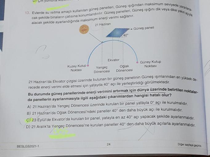 13. Evlerde su isitma amaçlı kullanılan güneş panelleri, Güneş ışığından maksimum seviyede yararlana-
cak şekilde binaların çatısına konumlandırılır. Güneş panelleri, Güneş ışığını dik veya dike yakın açıyla
alacak şekilde ayarlandığında maksimum enerji ve