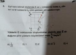 3.
Eşit kare bölmeli düzlemde K ve L noktalarına özdeş q, yük-
leri ve M noktasına q, yükü şekildeki gibi sabitlenmiştir.
K
E
92
Lo
9₁
M
6
Yüklerin O noktasında oluşturdukları elektrik alan É ol-
duğuna göre yüklerin büyüklükleri oranı kaçtır?
9₁
92
A)
B) 1
C) 2
D) 2√2
E) 4
9₁