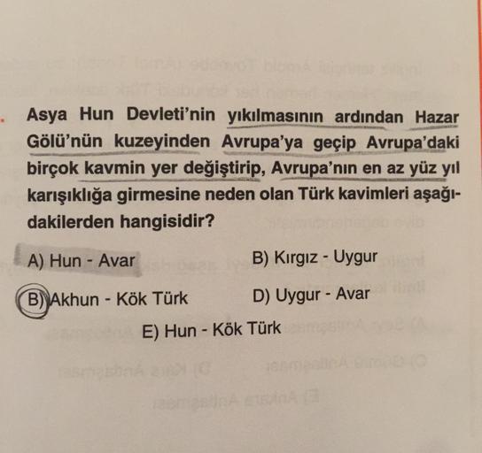 Asya Hun Devleti'nin yıkılmasının ardından Hazar
Gölü'nün kuzeyinden Avrupa'ya geçip Avrupa'daki
birçok kavmin yer değiştirip, Avrupa'nın en az yüz yıl
karışıklığa girmesine neden olan Türk kavimleri aşağı-
dakilerden hangisidir?
LES MARS
A) Hun - Avar
B)