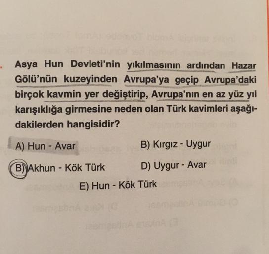 Asya Hun Devleti'nin yıkılmasının ardından Hazar
Gölü'nün kuzeyinden Avrupa'ya geçip Avrupa'daki
birçok kavmin yer değiştirip, Avrupa'nın en az yüz yıl
karışıklığa girmesine neden olan Türk kavimleri aşağı-
dakilerden hangisidir?
LES MARS
A) Hun - Avar
B) 