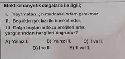 Elektromanyetik dalgalarla ile ilgili;
1. Yayılmaları için maddesel ortam gerekmez.
II. Boşlukta ışık hızı ile hareket eder.
III. Dalga boyları arttıkça enerjileri artar.
yargılarından hangileri doğrudur?
A) Yalnız I.
B) Yalnız III.
C) I ve II.
D) I ve III.
E) II ve III.