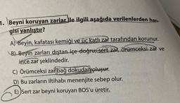 1. Beyni koruyan zarlar ile ilgili aşağıda verilenlerden han-
gisi yanlıstır?
A) Beyin, kafatası kemiği ve üç katlı zar tarafından korunur.
B) Beyin zarları dıştan içe doğru; sert zar, örümceksi zar ve
ince zar şeklindedir.
C) Örümceksi zar bağ dokudan oluşur.
D) Bu zarların iltihabı menenjite sebep olur.
E) Sert zar beyni koruyan BOS'u üretir.