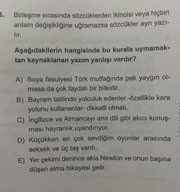 3. Birleşme sırasında sözcüklerden ikincisi veya hiçbiri
anlam değişikliğine uğramazsa sözcükler ayrı yazı-
lır.
Aşağıdakilerin hangisinde bu kurala uymamak-
tan kaynaklanan yazım yanlışı vardır?
A) Soya fasulyesi Türk mutfağında pek yaygın ol-
masa da çok faydalı bir bitkidir.
B) Bayram tatilinde yolculuk edenler -özellikle kara
yolunu kullananlar- dikkatli olmalı.
C) Ingilizce ve Almancayı ana dili gibi akıcı konuş-
ması hayranlık uyandırıyor.
D) Küçükken en çok sevdiğim oyunlar arasında
seksek ve üç taş vardı.
E) Yer çekimi denince akla Newton ve onun başına
düşen elma hikayesi gelir.