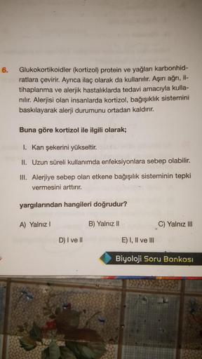 6.
Glukokortikoidler (kortizol) protein ve yağları karbonhid-
ratlara çevirir. Ayrıca ilaç olarak da kullanılır. Aşırı ağrı, il-
tihaplanma ve alerjik hastalıklarda tedavi amacıyla kulla-
nılır. Alerjisi olan insanlarda kortizol, bağışıklık sistemini
baskı