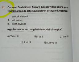 11. Osmanlı Devleti'nde Ankara Savaşı'ndan sonra şeh-
zadeler arasında taht kavgalarının ortaya çıkmasında;
1. sancak sistemi,
II. kut inancı,
III. iskân siyaseti
uygulamalarından hangilerinin etkisi olmuştur?
A) Yalnız II
B) I ve II
D) II ve III
E) I, II ve III
C) I ve Ill