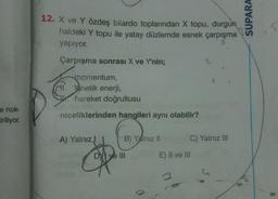 e nok-
ciriliyor.
12. X ve Y özdeş bilardo toplarından X topu, durgun
haldeki Y topu ile yatay düzlemde esnek çarpışma
yapıyor.
Çarpışma sonrası X ve Y'nin;
2
momentum,
HI.netik enerji,
hareket doğrultusu
niceliklerinden hangileri aynı olabilir?
A) Yalnız J
B) Yalnız II
DVI ve III
C) Yalnız III
OHS E) II ve III
SUPARA