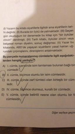 (1) Yazarın bu kitabı siyahîlerle ilgilidir ama siyahîlerin tari-
hi değildir. (II) Burada bir öykü de yatmaktadır. (III) Geçen
gün okuduğum bir denemede bu kitap için "bir öyküler
zinciri" denilmişti. (IV) Tarih kitabı, öyküler zinciri veya
belgesel roman diyelim, sonuç değişmez. (V) Yazar bu
kitabında, ABD'de yaşayan siyahîlerin yasal hakları uğ-
rundaki çırpınışlarını, direnişlerini anlatmaktadır.
Bu parçada numaralanmış cümlelerle ilgili aşağıdaki-
lerden hangisi yanlıştır?
A) I. cümle, içerisinde isim tamlaması bulunan bağlı bir
cümledir.
B) II. cümle, biçimce olumlu bir isim cümlesidir.
C) III. cümle, içinde zarf tümleci olan birleşik bir cüm-
ledir.
blomce
D) IV. cümle, bigímce olumsuz, kurallı bir cümledir.
E) V. cümle, içinde belirtili nesne olan olumlu bir fi
cümlesidir
Diğer sayfaya geçini