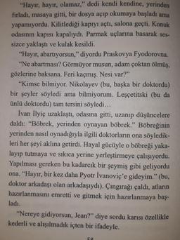 "Hayır, hayır, olamaz," dedi kendi kendine, yerinden
fırladı, masaya gitti, bir dosya açıp okumaya başladı ama
yapamıyordu. Kilitlediği kapıyı açtı, salona geçti. Konuk
odasının kapısı kapalıydı. Parmak uçlarına basarak ses-
sizce yaklaştı ve kulak kesildi.
"Hayır, abartıyorsun," diyordu Praskovya Fyodorovna.
"Ne abartması? Görmüyor musun, adam çoktan ölmüş,
gözlerine baksana. Feri kaçmış. Nesi var?"
"Kimse bilmiyor. Nikolayev (bu, başka bir doktordu)
bir şeyler söyledi ama bilmiyorum. Leşçetitski (bu da
ünlü doktordu) tam tersini söyledi...
İvan İlyiç uzaklaştı, odasına gitti, uzanıp düşüncelere
daldı: "Böbrek, yerinden oynayan böbrek." Böbreğinin
yerinden nasıl oynadığıyla ilgili doktorların ona söyledik-
leri her şeyi aklına getirdi. Hayal gücüyle o böbreği yaka-
layıp tutmaya ve sıkıca yerine yerleştirmeye çalışıyordu.
Yapılması gereken bu kadarcık bir şeymiş gibi geliyordu
ona. "Hayır, bir kez daha Pyotr İvanoviç'e gideyim." (bu,
doktor arkadaşı olan arkadaşıydı). Çıngırağı çaldı, atların
hazırlanmasını emretti ve gitmek için hazırlanmaya baş-
ladı..
"Nereye gidiyorsun, Jean?" diye sordu karısı özellikle
kederli ve alışılmadık içten bir ifadeyle.