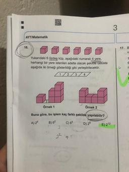 AYT/Matematik
16.
Yukarıdaki 6 özdeş küp, aşağıdaki numaralı 4 yere,
herhangi bir yere istenilen adette olacak şekilde üstüste
aşağıda iki örneği gösterildiği gibi yerleştirilecektir.
1/2/3/4/
Örnek 1
Örnek 2
Buna göre, bu işlem kaç farklı şekilde yapılabilir?
A) 26
B) 62
C) 64
D) 28
3
E) 212
3
17. B
V
1
6
r