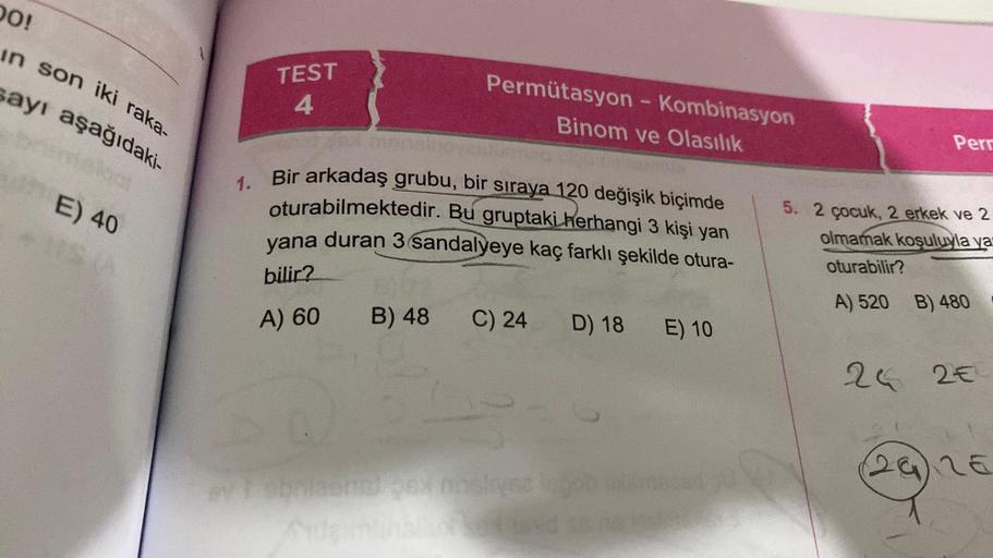 DO!
in son iki raka-
sayı aşağıdaki-
E) 40
TEST
4
Permütasyon - Kombinasyon
Binom ve Olasılık
1.
Bir arkadaş grubu, bir sıraya 120 değişik biçimde
oturabilmektedir. Bu gruptaki herhangi 3 kişi yan
yana duran 3 sandalyeye kaç farklı şekilde otura-
bilir?
A)