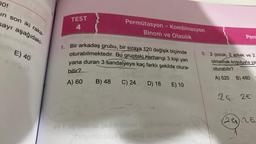 DO!
in son iki raka-
sayı aşağıdaki-
E) 40
TEST
4
Permütasyon - Kombinasyon
Binom ve Olasılık
1.
Bir arkadaş grubu, bir sıraya 120 değişik biçimde
oturabilmektedir. Bu gruptaki herhangi 3 kişi yan
yana duran 3 sandalyeye kaç farklı şekilde otura-
bilir?
A) 60 B) 48 C) 24
D) 18 E) 10
avtobnischer EX ninslivez legob
Augimination cod
Perr
5. 2 çocuk, 2 erkek ve 2
olmamak koşuluyla ya
oturabilir?
A) 520 B) 480
24 2€
24 26