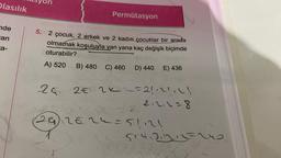 Olasılık
nde
an
a-
Permütasyon
5.
2 çocuk, 2 erkek ve 2 kadın çocuklar bir arada
olmamak koşuluyla yan yana kaç değişik biçimde
oturabilir?
A) 520 B) 480 C) 460 D) 440 E) 436
24 2€ 2ײ ~= 2!₁2!₁ \\
2.2.2=8
8
26₁)₁ 2 = 2 ² = 51,12!
245/42,21
20
514.22111=240