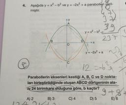 4.
Aşağıda y = x² - b² ve y = -2x² + a parabolleri veril-
miştir.
AY
A
39
y=x²-b²
237
B
>X
y = -2x² + a
23
C
12 = -b
2
Parabollerin eksenleri kestiği A, B, C ve D nokta-
ları birleştirildiğinde oluşan ABCD dörtgeninin ala-
ni 24 birimkare olduğuna göre, b kaçtır?
9+8+
A) 2
B) 3-
C) 4
D) 5
E) 6
O
D
2