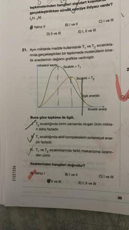 21221336
0
tepkimelerinden
hangileri standart koşu
gerçekleştirilirken sürekli enerjiye ihtiyacı vardır?
(₁H, N)
Yalnız II
L
B) I ve II
C) I ve III
D) II ve III
E) I, II ve III
21. Aynı miktarda madde kullanılarak T₁ ve T₂ sıcaklıkla-
rında gerçekleştirilen bir tepkimede moleküllerin kine-
tik enerjilerinin dağılımı grafikte verilmiştir.
Molekül sayısı Sıcaklık = T₁
Sıcaklık = T₂
Eşik enerjisi
Kinetik enerji
Buna göre tepkime ile ilgili,
T₂ sıcaklığında birim zamanda oluşan ürün mikta-
ri daha fazladır.
1
T₁ sıcaklığında aktif komplekslerin potansiyel ener-
jisi fazladır.
Mi. T₁ ve T₂ sıcaklıklarında farklı mekanizma üzerin-
den yürür.
ifadelerinden hangileri doğrudur?
A) Yalnız I
B) I ve II
C) I ve III
Il ve III
E) I, II ve III
36
2