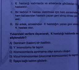 1. K hastalığı kadınlarda ve erkeklerde görülebilen bir
hastalıktır.
II. Bir kadının K hastası olabilmesi için hem annesinden
hem babasından hastalık yapan geni almış olması ger-
ekir.
III. Bir erkek, annesinden K hastalığını yapan geni alırsa
K hastası olur.
Yukarıdaki verilere dayanarak, K hastalığı hakkında ne
söylenebilir?
A) Dominant (baskın) bir özelliktir.
B) Y kromozomu ile taşınır.
C) Kromozomlarda ayrılmama olayı sonucu oluşur.
D) Vücut kromozomları (otozomal kromozomlar) ile taşınır.
E) Eşeye bağlı kalıtım gösterir.