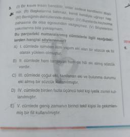 3.
(1) Bir kısım insan bencildir, onlar sadece kendilerini düşü
nür. (II) Başkalarına bakmaz, kendi kendiyle uğraşır hep.
(III) Benliğinin dehlizlerinde dolaşır. (IV) Buralarda kaybolma
pahasına da olsa egosundan vazgeçmez. (V) Böylelerinin
yakınlarına bile yaklaşmam.
Bu parçadaki numaralanmış cümlelerle ilgili aşağıdaki-
lerden hangisi söylenemez?
A) 1. cümlede isimden isim yapım eki alan bir sözcük ek fiil
alarak yüklem olmuştur.
B) II. cümlede hem tamlayan hem de hâl eki almış sözcük
vardır.
C) III. cümlede çoğul eki, tamlanan eki ve bulunma durumu
eki almış bir sözcük kullanılmıştır.
D) IV. cümlede birden fazla üçüncü tekil kişi iyelik zamiri kul-
lanılmıştır.
E) V. cümlede geniş zamanın birinci tekil kişisi ile çekimlen-
miş bir fiil kullanılmıştır.
2018
6.