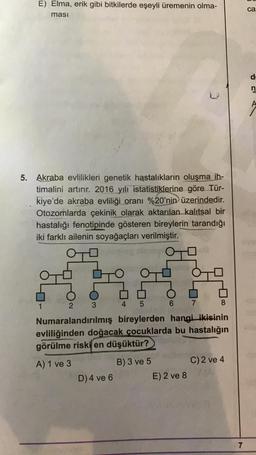 E) Elma, erik gibi bitkilerde eşeyli üremenin olma-
ması
5. Akraba evlilikleri genetik hastalıkların oluşma ih-
timalini artırır. 2016 yılı istatistiklerine göre Tür-
kiye'de akraba evliliği oranı %20'nin üzerindedir.
Otozomlarda çekinik olarak aktarılan kalıtsal bir
hastalığı fenotipinde gösteren bireylerin tarandığı
iki farklı ailenin soyağaçları verilmiştir.
OTO
1
2
3
5
7
8
Numaralandırılmış bireylerden hangi ikisinin
evliliğinden doğacak çocuklarda bu hastalığın
görülme riski en düşüktür?
A) 1 ve 3
B) 3 ve 5
C) 2 ve 4
D) 4 ve 6
E) 2 ve 8
7
ca
d
n