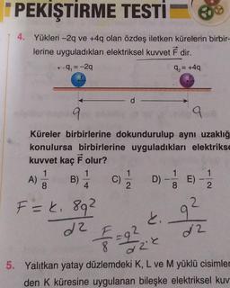 PEKİŞTİRME TESTİ
4. Yükleri -2q ve +4q olan özdeş iletken kürelerin birbir-
lerine uyguladıkları elektriksel kuvvet F dir.
-9₁ = -2q
9₂= +4q
9
Küreler birbirlerine dokundurulup aynı uzaklığ
konulursa birbirlerine uyguladıkları elektrikse
kuvvet kaç F olur?
A) = 1 B) 1/1 C)
1
8
D) - E)
4
2
F = k₁ 89²
2
9²
d2
f
22
dzie
5. Yalıtkan yatay düzlemdeki K, L ve M yüklü cisimler
den K küresine uygulanan bileşke elektriksel kuv
D
k.