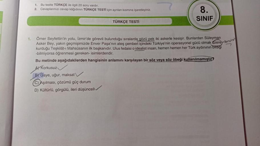 1.
Bu testte TÜRKÇE ile ilgili 20 soru vardır.
2. Cevaplarınızı cevap kâğıdının TÜRKÇE TESTİ için ayrılan kısmına işaretleyiniz.
8.
SINIF
TÜRKÇE TESTİ
1.
Ömer Seyfettin'in yolu, İzmir'de görevli bulunduğu sıralarda gözü pek iki askerle kesişir. Bunlardan S