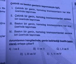 1 Rh
ğunu
eğine
çlar
rkek
Çekinik ve baskın genlerin taşınmasıyla ilgili,
2
1. Çekinik bir genin, homolog kromozomların her ikisi
üzerinde taşınması
II. Çekinik bir genin, homolog kromozomlardan sadece
biri üzerinde taşınması
III. Baskın bir genin, homolog kromozomların her ikisi
üzerinde taşınması
IV. Baskın bir genin, homolog kromozomlardan sadece
biri üzerinde taşınması
durumlarının hangilerinde, genin belirlediği özellik kesin
olarak ortaya çıkar?
A) I ve II
B) Il ve Ill
C) I, II ve III
D) I, III ve IV
E) II, III ve IV