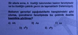 Bir ailede anne, A özelliği bakımından baskın fenotiptedir
ve bu özelliğin çekinik genini de taşımaktadır (heterozigot).
Babanın genotipi aşağıdakilerin hangisindeki gibi
olursa, çocukların fenotipinde bu çekinik özellik
kesinlikle görülmez?
A) AA
B) Aa
C) aa
D) xây
E) xây