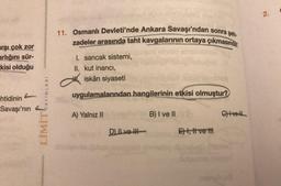 arşı çok zor
arlığını sür-
kisi olduğu
htidinin
Savaşı'nın
LİMİT AYINLARI
11. Osmanlı Devleti'nde Ankara Savaşı'ndan sonra şeh-
zadeler arasında taht kavgalarının ortaya çıkmasında,
I. sancak sistemi,
II. kut inancı,
iskân siyaseti
uygulamalarından hangilerinin etkisi olmuştur?
A) Yalnız II
B) I ve II
C) ve
D) ILve
E) I, II ve ttl
2.