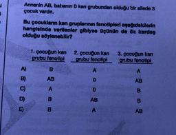 ei
3
Annenin AB, babanın 0 kan grubundan olduğu bir ailede 3
çocuk vardır.
Bu çocukların kan gruplarının fenotipleri aşağıdakilerin
hangisinde verilenler gibiyse üçünün de öz kardeş
olduğu söylenebilir?
1. çocuğun kan
grubu fenotipi
2. çocuğun kan
grubu fenotipi
3. çocuğun kan
grubu fenotipi
B
A
A
AB
0
AB
A
0
B
AB
B
A
AB
A)
C)
D)
m
E
B
B