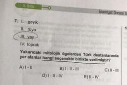 5. Unite
Islamiyet Öncesi TO
geyik
II. rüya
III. yay
IV. toprak
Yukarıdaki mitolojik ögelerden Türk destanlarında
yer alanlar hangi seçenekte birlikte verilmiştir?
A) I-II
B) I-II-III
C) II-III
D) I-II-IV
E) II - IV
7. 1.