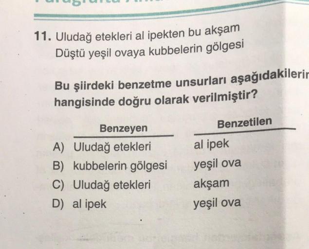 11. Uludağ etekleri al ipekten bu akşam
Düştü yeşil ovaya kubbelerin gölgesi
Bu şiirdeki benzetme unsurları aşağıdakilerin
hangisinde doğru olarak verilmiştir?
Benzeyen
Benzetilen
A) Uludağ etekleri
al ipek
B) kubbelerin gölgesi
yeşil ova
C) Uludağ etekler