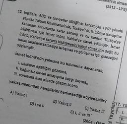 nin olması
(2012-LYS)
12. İngiltere, ABD ve Sovyetler Birliği'nin katılımıyla 1943 yılında
yapılan Tahran Konferansı'nda, Türkiye'nin, II. Dünya Savaşı'na
katılması konusunda karar alınmış ve bu karann Türkiye'ye
bildirilmesi için İsmet İnönü Kahire'ye davet edilmiştir. İsmet
Inönü, Kahire'ye karann bildirilmesini kabul etmek için değil, bu
kararı taraflarla serbestçe tartışmak ve görüşmek için gideceğini
söylemiştir.
İsmet İnönü'nün yalnızca bu tutumuna dayanarak,
I. ulusların eşitliliğini gözetme,
li. bağımsız devlet anlayışına saygı duyma,,
III. sorunlara kısa sürede çözüm bulma
yaklaşımlarından hangilerini benimsediği söylenebilir?
A) Yalnız !
B) Yalnız !!
C) Yalnız !![
D) I ve ll
(2004-Öspl
E) I, II ve Ill
al Yayınları
17. Tü
1.