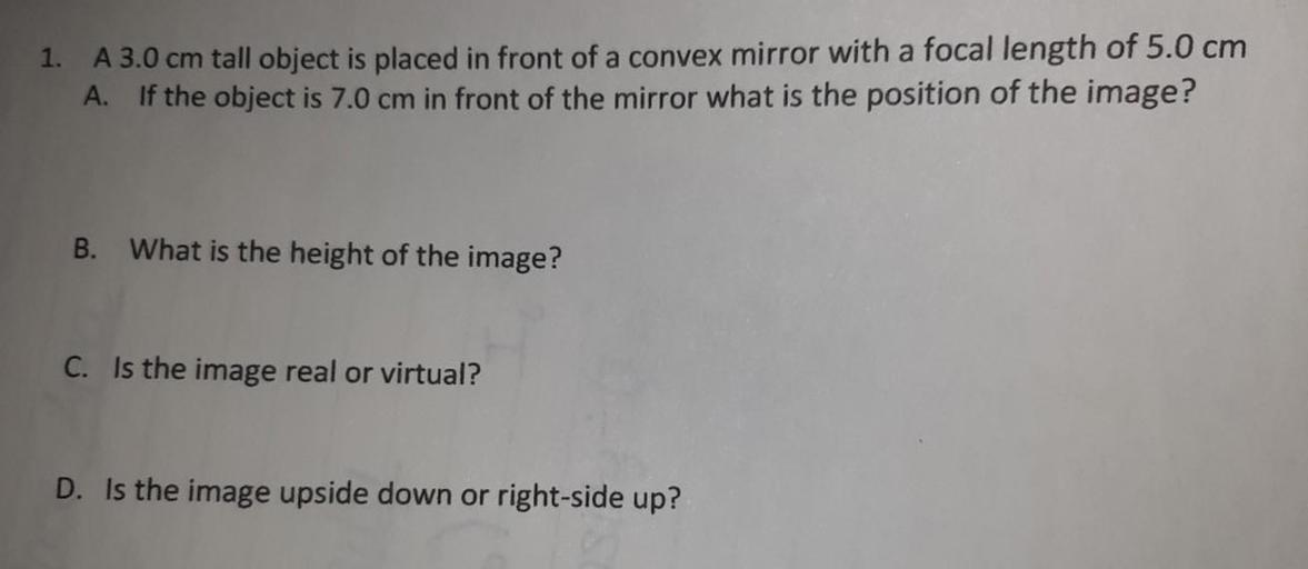 A 3.0 cm tall object is placed in front of a convex mirror with a focal length of 5.0 cm.
(A) If the object is 7.0 cm in front of the mirror what is the position of the image?
(B) What is the height of the image?
(C) Is the image real or virtual?
(D) Is the image upside down or right-side up?
